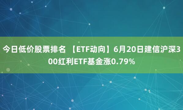 今日低价股票排名 【ETF动向】6月20日建信沪深300红利ETF基金涨0.79%