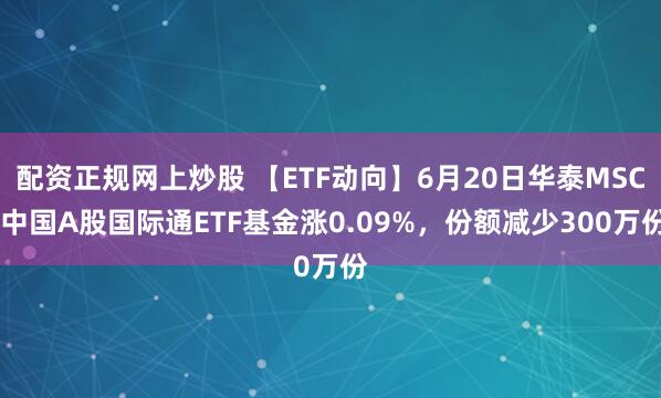 配资正规网上炒股 【ETF动向】6月20日华泰MSCI中国A股国际通ETF基金涨0.09%，份额减少300万份