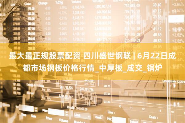最大最正规股票配资 四川盛世钢联 | 6月22日成都市场钢板价格行情_中厚板_成交_锅炉