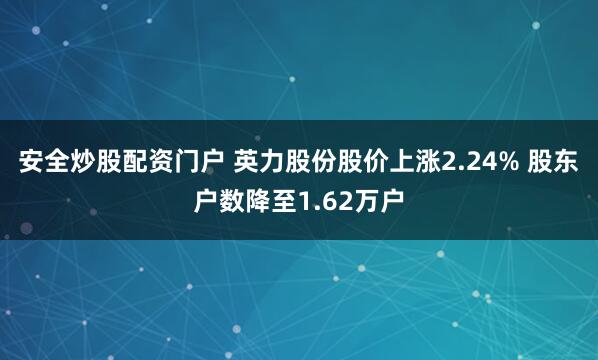 安全炒股配资门户 英力股份股价上涨2.24% 股东户数降至1.62万户