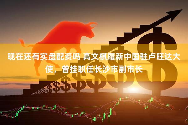 现在还有实盘配资吗 高文棋履新中国驻卢旺达大使，曾挂职任长沙市副市长