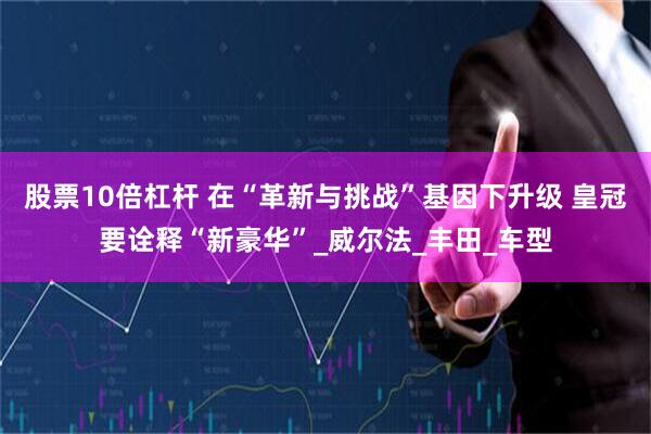股票10倍杠杆 在“革新与挑战”基因下升级 皇冠要诠释“新豪华”_威尔法_丰田_车型