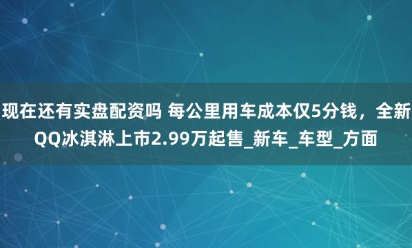 现在还有实盘配资吗 每公里用车成本仅5分钱，全新QQ冰淇淋上市2.99万起售_新车_车型_方面