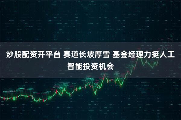 炒股配资开平台 赛道长坡厚雪 基金经理力挺人工智能投资机会