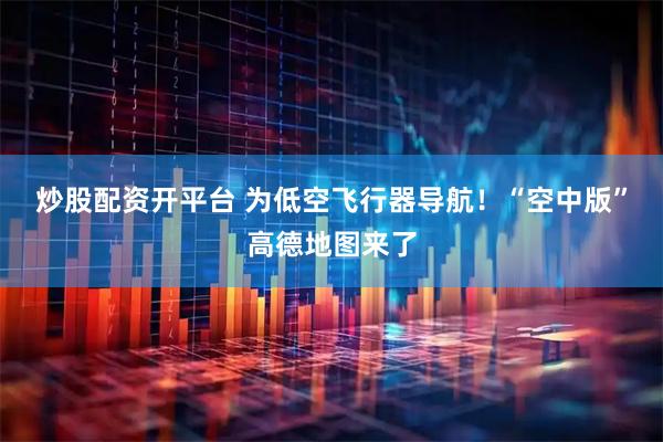 炒股配资开平台 为低空飞行器导航！“空中版”高德地图来了
