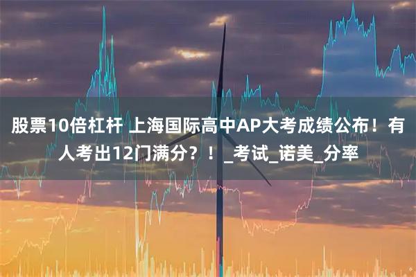 股票10倍杠杆 上海国际高中AP大考成绩公布！有人考出12门满分？！_考试_诺美_分率