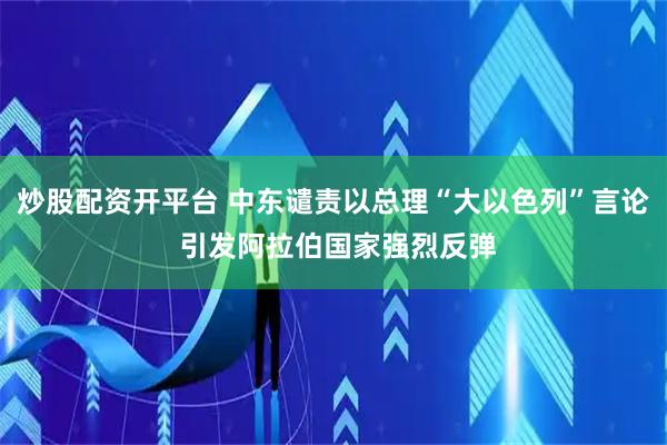 炒股配资开平台 中东谴责以总理“大以色列”言论 引发阿拉伯国家强烈反弹