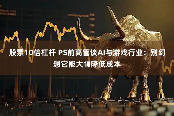 股票10倍杠杆 PS前高管谈AI与游戏行业：别幻想它能大幅降低成本