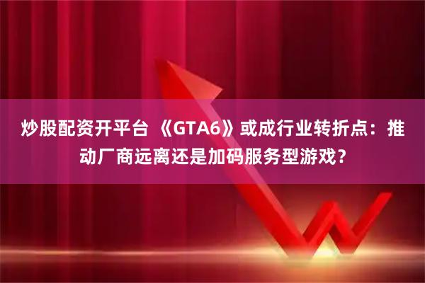 炒股配资开平台 《GTA6》或成行业转折点：推动厂商远离还是加码服务型游戏？