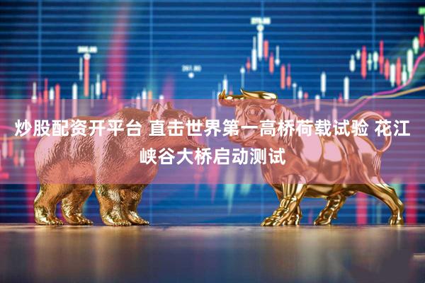 炒股配资开平台 直击世界第一高桥荷载试验 花江峡谷大桥启动测试