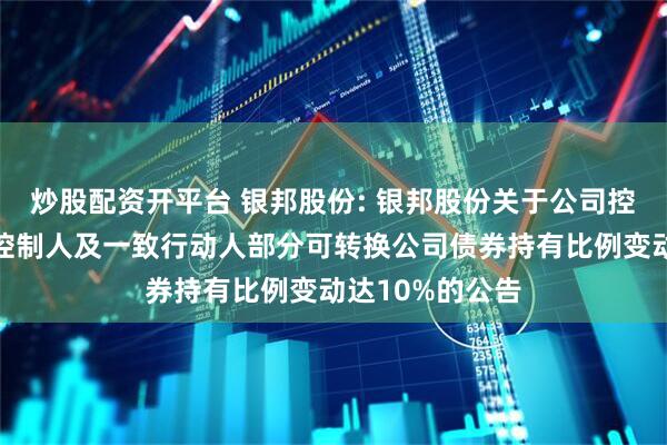 炒股配资开平台 银邦股份: 银邦股份关于公司控股股东、实际控制人及一致行动人部分可转换公司债券持有比例变动达10%的公告