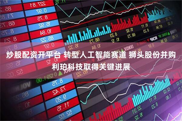 炒股配资开平台 转型人工智能赛道 狮头股份并购利珀科技取得关键进展