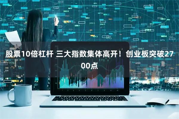 股票10倍杠杆 三大指数集体高开！创业板突破2700点