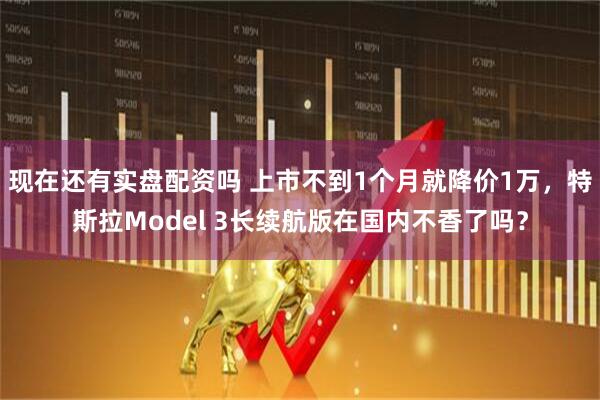 现在还有实盘配资吗 上市不到1个月就降价1万，特斯拉Model 3长续航版在国内不香了吗？