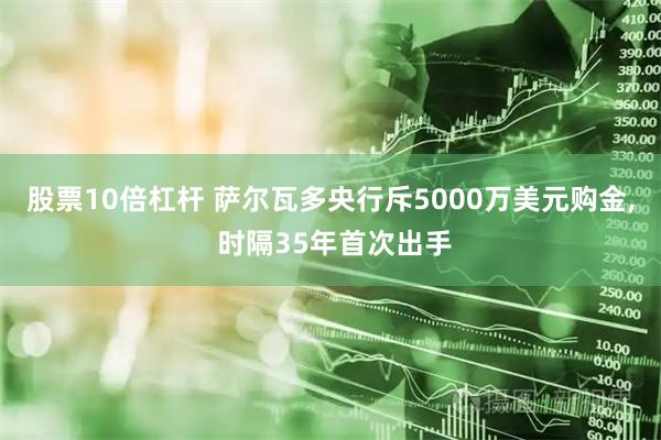 股票10倍杠杆 萨尔瓦多央行斥5000万美元购金, 时隔35年首次出手