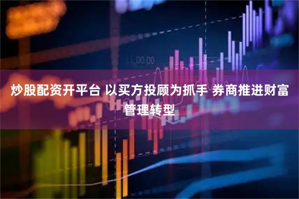 炒股配资开平台 以买方投顾为抓手 券商推进财富管理转型