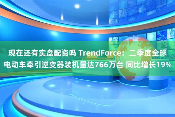 现在还有实盘配资吗 TrendForce：二季度全球电动车牵引逆变器装机量达766万台 同比增长19%