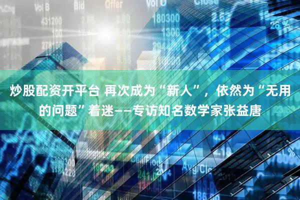 炒股配资开平台 再次成为“新人”，依然为“无用的问题”着迷——专访知名数学家张益唐