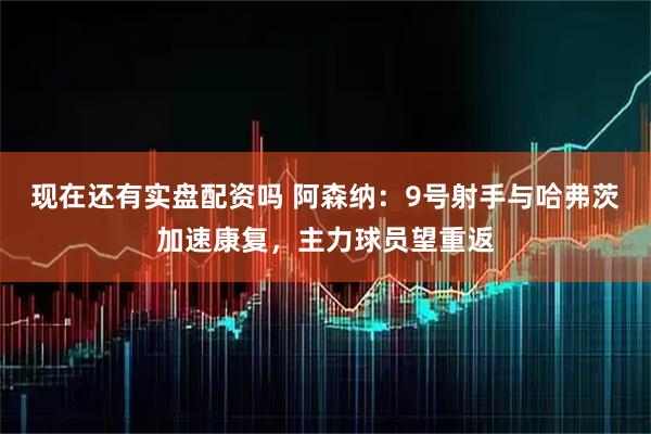 现在还有实盘配资吗 阿森纳：9号射手与哈弗茨加速康复，主力球员望重返