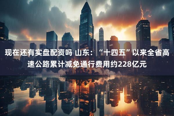 现在还有实盘配资吗 山东：“十四五”以来全省高速公路累计减免通行费用约228亿元