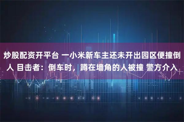 炒股配资开平台 一小米新车主还未开出园区便撞倒人 目击者:倒车时,蹲在墙角的人被撞 警方介入