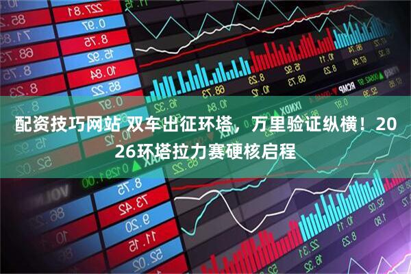配资技巧网站 双车出征环塔，万里验证纵横！2026环塔拉力赛硬核启程