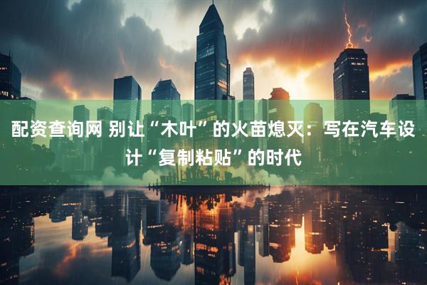 配资查询网 别让“木叶”的火苗熄灭：写在汽车设计“复制粘贴”的时代