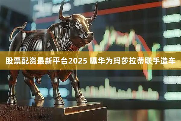 股票配资最新平台2025 曝华为玛莎拉蒂联手造车
