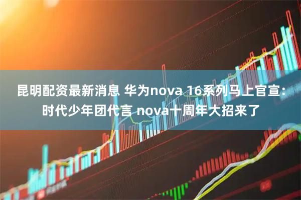 昆明配资最新消息 华为nova 16系列马上官宣：时代少年团代言 nova十周年大招来了