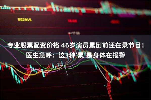 专业股票配资价格 46岁演员累倒前还在录节目！医生急呼：这3种‘累’是身体在报警